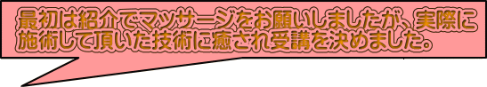 最初は紹介でマッサージをお願いしましたが、実際に 施術して頂いた技術に癒され受講を決めました。